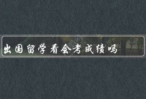 出国留学看会考成绩吗（是否影响出国留学机会、在留学申请中的作用）