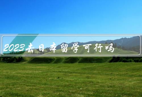 2023去日本留学可行吗（日本留学的可行性）