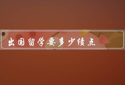 出国留学要多少绩点，要求、重要性、提升方法