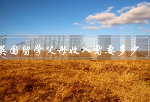 去英国留学父母收入需要多少（家庭经济状况／留学费用）