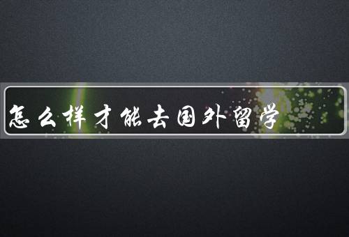 怎么样才能去国外留学，选择合适的留学目的地、准备申请材料