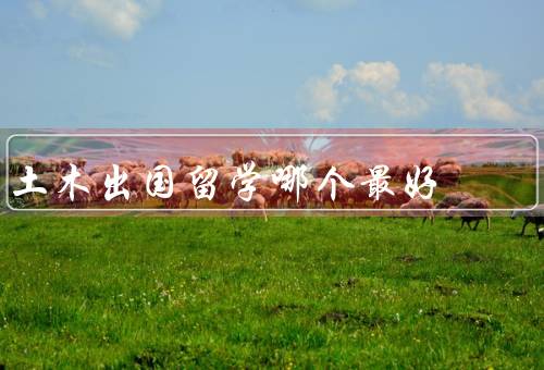 土木出国留学哪个最好（教育质量、专业发展机会、就业前景）