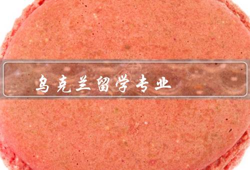 乌克兰留学专业（医学专业、工程技术专业、经济管理专业）