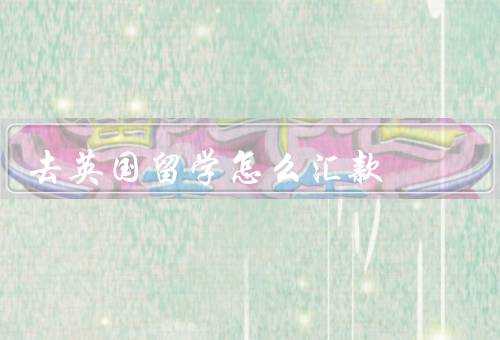 去英国留学怎么汇款（银行转账、第三方支付平台、留学中介或代理）