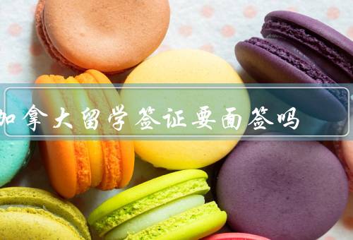 加拿大留学签证要面签吗，留学签证面签程序／面签的好处／注意事项