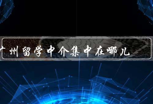 广州留学中介集中在哪儿，发展机遇、优质教育资源
